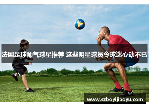 法国足球帅气球星推荐 这些明星球员令球迷心动不已